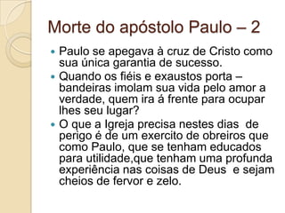 Morte do apóstolo Paulo – 2
Paulo se apegava à cruz de Cristo como
sua única garantia de sucesso.
 Quando os fiéis e exaustos porta –
bandeiras imolam sua vida pelo amor a
verdade, quem ira á frente para ocupar
lhes seu lugar?
 O que a Igreja precisa nestes dias de
perigo é de um exercito de obreiros que
como Paulo, que se tenham educados
para utilidade,que tenham uma profunda
experiência nas coisas de Deus e sejam
cheios de fervor e zelo.


 