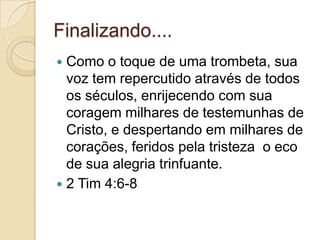 Finalizando....
Como o toque de uma trombeta, sua
voz tem repercutido através de todos
os séculos, enrijecendo com sua
coragem milhares de testemunhas de
Cristo, e despertando em milhares de
corações, feridos pela tristeza o eco
de sua alegria trinfuante.
 2 Tim 4:6-8


 