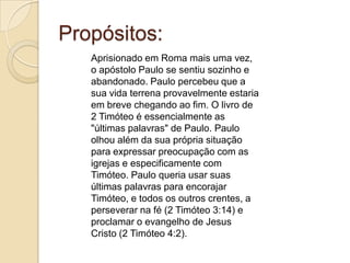 Propósitos:
Aprisionado em Roma mais uma vez,
o apóstolo Paulo se sentiu sozinho e
abandonado. Paulo percebeu que a
sua vida terrena provavelmente estaria
em breve chegando ao fim. O livro de
2 Timóteo é essencialmente as
"últimas palavras" de Paulo. Paulo
olhou além da sua própria situação
para expressar preocupação com as
igrejas e especificamente com
Timóteo. Paulo queria usar suas
últimas palavras para encorajar
Timóteo, e todos os outros crentes, a
perseverar na fé (2 Timóteo 3:14) e
proclamar o evangelho de Jesus
Cristo (2 Timóteo 4:2).

 
