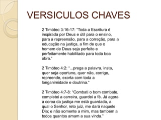 VERSICULOS CHAVES
2 Timóteo 3:16-17: “Toda a Escritura é
inspirada por Deus e útil para o ensino,
para a repreensão, para a correção, para a
educação na justiça, a fim de que o
homem de Deus seja perfeito e
perfeitamente habilitado para toda boa
obra.”
2 Timóteo 4:2: “...prega a palavra, insta,
quer seja oportuno, quer não, corrige,
repreende, exorta com toda a
longanimidade e doutrina.“

2 Timóteo 4:7-8: “Combati o bom combate,
completei a carreira, guardei a fé. Já agora
a coroa da justiça me está guardada, a
qual o Senhor, reto juiz, me dará naquele
Dia; e não somente a mim, mas também a
todos quantos amam a sua vinda.”

 