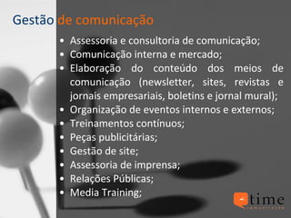 Gestão  de comunicação Assessoria e consultoria de comunicação; Comunicação interna e mercado; Elaboração do conteúdo dos meios de comunicação (newsletter, sites, revistas e jornais empresariais, boletins e jornal mural); Organização de eventos internos e externos; Treinamentos contínuos; Peças publicitárias; Gestão de site; Assessoria de imprensa; Relações Públicas; Media Training; 