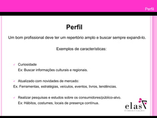 PerfilPerfilUm bom profissional deve ter um repertório amplo e buscar sempre expandi-lo.        Exemplos de características:CuriosidadeEx: Buscar informações culturais e regionais.Atualizado com novidades de mercado: Ex. Ferramentas, estratégias, veículos, eventos, livros, tendências.Realizar pesquisas e estudos sobre os consumidores/público-alvo.Ex: Hábitos, costumes, locais de presença contínua.