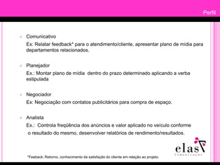 PerfilComunicativo		Ex: Relatar feedback* para o atendimento/cliente, apresentar plano de mídia para departamentos relacionados.Planejador	Ex.: Montar plano de mídia  dentro do prazo determinado aplicando a verba estipuladaNegociadorEx: Negociação com contatos publicitários para compra de espaço. Analista	Ex.:  Controla freqüência dos anúncios e valor aplicado no veículo conforme      o resultado do mesmo, desenvolver relatórios de rendimento/resultados.*Feeback: Retorno, conhecimento da satisfação do cliente em relação ao projeto.