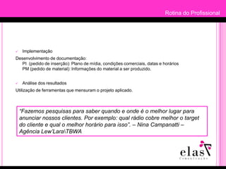 Rotina do ProfissionalRotina do ProfissionalProcesso de trabalhoPesquisaDiagnosticar o perfil do target e selecionar os melhores veículos para divulgação do anúncio. Plano de MídiaElaboração de estratégia aplicando a verba do cliente. Nesta fase, poderá surgir reajustes caso a estratégia não seja aprovada pelo cliente.Negociação com VeículosNegociar valores e freqüência aparição de anúncios com contatos publicitários dos veículos selecionados