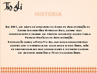 HISTÓRIA Em 2011, um grupo de estudantes do Curso de Administração do Centro Universitário Ritter dos Reis, uniram seus conhecimentos e criaram um produto inovador e ousado para a Feira de Negócios de Administração.  Desta união surgiu a Pizza Tio Ali, que busca conquistar seus clientes com o diferencial em sua massa e molho árabe, além de proporcionar aos seus consumidores e visitantes da feira um ambiente agradável e típico da cultura árabe. 