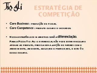 ESTRATÉGIA DE  COMPETIÇÃO Core Business  : produção de pizzas. Core Competence  : produto ousado e inovador. Nossa estratégia de marketing será a  diferenciação .  Para a Pizza Tio Ali o diferencial não pode estar vinculado apenas ao produto, precisa ser a junção de fatores como atendimento, ambiente, agilidade e praticidade, e este é o nosso desafio.   