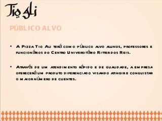 PÚBLICO ALVO A Pizza Tio Ali terá como público alvo alunos, professores e funcionários do Centro Universitário Ritter dos Reis.  Através de um atendimento rápido e de qualidade, a empresa oferecerá um produto diferenciado visando atingir e conquistar o maior número de clientes.  