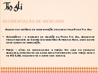 SEGMENTAÇÃO DE MERCADO Alguns dos critérios de segmentação utilizados pela Pizza Tio Ali: Geográfico - o mercado de atuação da Pizza Tio Ali, resume-se principalmente ao Centro Universitário Ritter dos Reis, onde existe nove cursos de graduação. Preço - nível de sensibilidade a preço; No caso da pesquisa realizada, detectou-se uma demanda por produtos com preço acima de R$ 5,00, incluindo-se o gasto com bebida; 