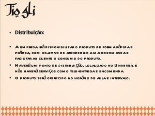 Distribuição: A empresa irá disponibilizar o produto de forma rápida e prática, com objetivo de atender uma maior demanda e facilitar ao cliente o consumo do produto. Haverá um ponto de distribuição, localizado no Uniritter, e não haverá serviços como tele-entrega e encomenda. O produto será oferecido no horário de aula e intervalo. 