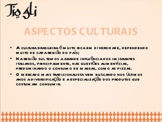 ASPECTOS CULTURAIS A cultura brasileira é muito rica em diversidade, dependendo muito de cada região do país; Na região sul temos a grande influência dos imigrantes italianos, principalmente, nas questões alimentícias, predominando o consumo de massas, como as pizzas. O mercado mais tradicionalista vem buscando nos últimos anos a diversificação e a especialização dos produtos que costumam consumir. 