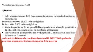 Variantes fenotípicas do Ag D
1)D fraco
• Indivíduos portadores de D fraco apresentam menor expressão de antígenos D
nas hemácias
D normal: 10.000 a 25.000 sítios antigênicos
D fraco: 66 a 5.000 sítios antigênicos
• Variação qualitativa do antígeno RhD que produz uma alteração quantitativa
de sítios antigênicos expressos na membrana eritrocitária.
• Indivíduos com esse fenótipo não produzem anti D caso recebam transfusão
de hemácias D normal.
As hemácias D fraco são consideradas como Rh POSITIVO, podendo
provocar aloimunizações transfusional ou feto-materna
 
