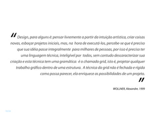 Design, para alguns é: pensar livremente a partir da intuição artística, criar coisas
novas, esboçar projetos iniciais, mas, na hora de executá-los, percebe-se que é preciso
que sua idéia passe integralmente para milhares de pessoas, por isso é preciso ter
uma linguagem técnica, inteligível por todos, sem contudo descaracterizar sua
criação e esta técnica tem uma gramática: é o chamado grid, isto é, projetar qualquer
trabalho gráfico dentro de uma estrutura. A técnica do grid não é fechada e rígida
como possa parecer, ela enriquece as possibilidades de um projeto.
“
”WOLLNER, Alexandre. 1999
16/24
 
