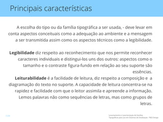 Principais características
A escolha do tipo ou da família tipográﬁca a ser usada, - deve levar em
conta aspectos conceituais como a adequação ao ambiente e a mensagem
a ser transmitida assim como os aspectos técnicos como a legibilidade.
Legibilidade diz respeito ao reconhecimento que nos permite reconhecer
caracteres individuais e distingui-los uns dos outros: aspectos como o
tamanho e o contraste ﬁgura-fundo em relação ao seu suporte são
essências.
Leiturabilidade é a facilidade de leitura, diz respeito a composição e a
diagramação do texto no suporte. A capacidade de leitura concentra-se na
rapidez e facilidade com que o leitor assimila e apreende a informação.
Lemos palavras não como sequências de letras, mas como grupos de
letras.
Levantamento e Caracterização de Famílias
Tipográficas para uso em Sistemas de Sinalização - P&D Design
7/24
 