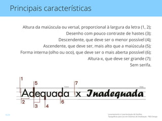 Principais características
Altura da maiúscula ou versal, proporcional à largura da letra (1, 2);
Desenho com pouco contraste de hastes (3);
Descendente, que deve ser o menor possível (4);
Ascendente, que deve ser, mais alto que a maiúscula (5);
Forma interna (olho ou oco), que deve ser o mais aberta possível (6);
Altura-x, que deve ser grande (7);
Sem serifa.
Levantamento e Caracterização de Famílias
Tipográficas para uso em Sistemas de Sinalização - P&D Design
9/24
 