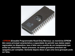 -  EPROM  (Erasable Programmable Read-Only Memory): as memórias EPROM têm como principal característica a capacidade de permitir que dados sejam regravados no dispositivo. Isso é feito com o auxílio de um componente que emite luz ultravioleta. Nesse processo, os dados gravados precisam ser apagados por completo. Somente depois disso é que uma nova gravação pode ser feita; 