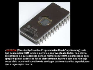 -  EEPROM  (Electrically-Erasable Programmable Read-Only Memory): este tipo de memória ROM também permite a regravação de dados, no entanto, ao contrário do que acontece com as memórias EPROM, os processos para apagar e gravar dados são feitos eletricamente, fazendo com que não seja necessário mover o dispositivo de seu lugar para um aparelho especial para que a regravação ocorra; 