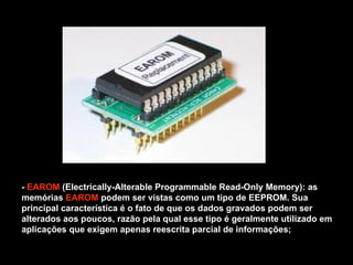 -  EAROM  (Electrically-Alterable Programmable Read-Only Memory): as memórias  EAROM  podem ser vistas como um tipo de EEPROM. Sua principal característica é o fato de que os dados gravados podem ser alterados aos poucos, razão pela qual esse tipo é geralmente utilizado em aplicações que exigem apenas reescrita parcial de informações; 