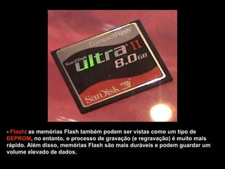 -  Flash : as memórias Flash também podem ser vistas como um tipo de  EEPROM , no entanto, o processo de gravação (e regravação) é muito mais rápido. Além disso, memórias Flash são mais duráveis e podem guardar um volume elevado de dados.  