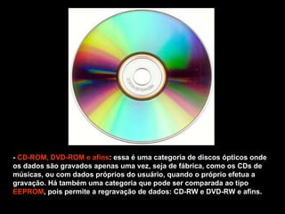 -  CD-ROM, DVD-ROM   e afins : essa é uma categoria de discos ópticos onde os dados são gravados apenas uma vez, seja de fábrica, como os CDs de músicas, ou com dados próprios do usuário, quando o próprio efetua a gravação. Há também uma categoria que pode ser comparada ao tipo  EEPROM , pois permite a regravação de dados: CD-RW e DVD-RW e afins. 