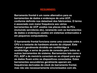 RESUMINDO: Barramento frontal é um nome alternativo para os barramentos de dados e endereços de uma UCP, conforme definido nos datasheet dos fabricantes. O termo é associado com maior frequência aos vários barramentos de UCP usados nas placas-mãe de PCs (incluindo servidores etc), raramente com os barramentos de dados e endereços usados em sistemas embarcados e em pequenos computadores. O barramento frontal funciona como uma conexão entre a CPU e o restante do hardware através do chipset. Este chipset é geralmente dividido em northbridge e southbridge, e serve de ponto de conexão para todos os outros barramentos do sistema. Barramentos tais como o PCI, AGP e de memória conectam-se ao chipset para que os dados fluam entre os dispositivos conectados. Estes barramentos secundários geralmente operam em frequências derivadas do clock do barramento frontal, mas não são necessariamente sincronizados com ele. 