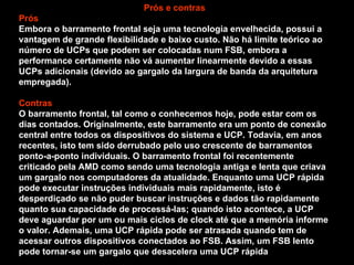 Prós e contras Prós Embora o barramento frontal seja uma tecnologia envelhecida, possui a vantagem de grande flexibilidade e baixo custo. Não há limite teórico ao número de UCPs que podem ser colocadas num FSB, embora a performance certamente não vá aumentar linearmente devido a essas UCPs adicionais (devido ao gargalo da largura de banda da arquitetura empregada). Contras O barramento frontal, tal como o conhecemos hoje, pode estar com os dias contados. Originalmente, este barramento era um ponto de conexão central entre todos os dispositivos do sistema e UCP. Todavia, em anos recentes, isto tem sido derrubado pelo uso crescente de barramentos ponto-a-ponto individuais. O barramento frontal foi recentemente criticado pela AMD como sendo uma tecnologia antiga e lenta que criava um gargalo nos computadores da atualidade. Enquanto uma UCP rápida pode executar instruções individuais mais rapidamente, isto é desperdiçado se não puder buscar instruções e dados tão rapidamente quanto sua capacidade de processá-las; quando isto acontece, a UCP deve aguardar por um ou mais ciclos de clock até que a memória informe o valor. Ademais, uma UCP rápida pode ser atrasada quando tem de acessar outros dispositivos conectados ao FSB. Assim, um FSB lento pode tornar-se um gargalo que desacelera uma UCP rápida 