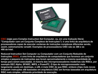 CISC  (sigla para Complex Instruction Set Computer, ou, em uma tradução literal, "Computador com um Conjunto Complexo de Instruções"): é uma linha de arquitetura de  processadores capaz de executar centenas de instruções complexas diferentes sendo, assim, extremamente versátil. Exemplos de processadores CISC são os 386 e os  486 da Intel. Reduced Instruction Set Computer ou Computador com um Conjunto Reduzido de Instruções  (RISC),  é uma linha de arquitetura de computadores que favorece um conjunto simples e pequeno de instruções que levam aproximadamente a mesma quantidade de tempo para serem executadas. A maioria dos microprocessadores modernos são RISCs, por exemplo DEC Alpha, SPARC, MIPS, e PowerPC. O tipo de microprocessador mais largamente usado em desktops, o x86, é mais CISC do que RISC, embora chips mais novos traduzam instruções x86 baseadas em arquitetura CISC em formas baseadas em arquitetura RISC mais simples, utilizando prioridade de execução. 