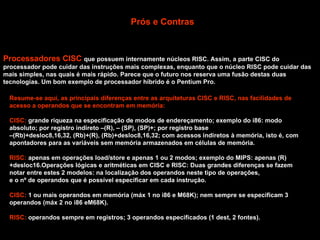 Prós e Contras Processadores CISC  que possuem internamente núcleos RISC. Assim, a parte CISC do processador pode cuidar das instruções mais complexas, enquanto que o núcleo RISC pode cuidar das mais simples, nas quais é mais rápido. Parece que o futuro nos reserva uma fusão destas duas tecnologias. Um bom exemplo de processador híbrido é o Pentium Pro. Resume-se aqui, as principais diferenças entre as arquiteturas CISC e RISC, nas facilidades de acesso a operandos que se encontram em memória: CISC:  grande riqueza na especificação de modos de endereçamento; exemplo do i86: modo absoluto; por registro indireto –(R), – (SP), (SP)+; por registro base  – (Rb)+desloc8,16,32, (Rb)+(R), (Rb)+desloc8,16,32; com acessos indiretos à memória, isto é, com apontadores para as variáveis sem memória armazenados em células de memória. RISC:  apenas em operações load/store e apenas 1 ou 2 modos; exemplo do MIPS: apenas (R)+desloc16.Operações lógicas e aritméticas em CISC e RISC: Duas grandes diferenças se fazem notar entre estes 2 modelos: na localização dos operandos neste tipo de operações,  e o nº de operandos que é possível especificar em cada instrução. CISC:  1 ou mais operandos em memória (máx 1 no i86 e M68K); nem sempre se especificam 3 operandos (máx 2 no i86 eM68K). RISC:  operandos sempre em registros; 3 operandos especificados (1 dest, 2 fontes). 