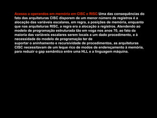Acesso a operandos em memória em CISC e   RISC: Uma das consequências do fato das arquiteturas CISC disporem de um menor número de registros é a alocação das variáveis escalares, em regra, a posições de memória, enquanto que nas arquiteturas RISC, a regra era a alocação a registros. Atendendo ao modelo de programação estruturada tão em voga nos anos 70, ao fato da maioria das variáveis escalares serem locais a um dado procedimento, e à necessidade do modelo de programação ter de  suportar o aninhamento e recursividade de procedimentos, as arquiteturas CISC necessitavam de um leque rico de modos de endereçamento à memória, para reduzir o gap semântico entre uma HLL e a linguagem máquina. 
