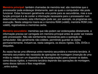 Memória principal:  também chamadas de memória real, são memórias que o processador pode endereçar diretamente, sem as quais o computador não pode funcionar. Estas fornecem geralmente uma ponte para as secundárias, mas a sua função principal é a de conter a informação necessária para o processador num determinado momento; esta informação pode ser, por exemplo, os programas em execução. Nesta categoria insere-se a memória RAM (volátil), memória ROM (não volátil), registradores e memórias cache. Memória secundária:  memórias que não podem ser endereçadas diretamente, a informação precisa ser carregada em memória principal antes de poder ser tratada pelo processador. Não são estritamente necessárias para a operação do computador. São geralmente não-voláteis, permitindo guardar os dados permanentemente. Incluem-se, nesta categoria, os discos rígidos, CDs, DVDs e disquetes. Às vezes faz-se uma diferença entre memória secundária e memória terciária. A memória secundária não necessita de operações de montagem (inserção de uma mídia ou média em um dispositivo de leitura/gravação) para acessar os dados, como discos rígidos; a memória terciária depende das operações de montagem, como discos ópticos e fitas magnéticas , entre outros. 