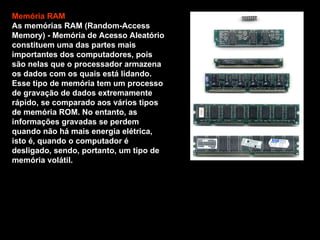 Memória RAM As memórias RAM (Random-Access Memory) - Memória de Acesso Aleatório constituem uma das partes mais importantes dos computadores, pois são nelas que o processador armazena os dados com os quais está lidando. Esse tipo de memória tem um processo de gravação de dados extremamente rápido, se comparado aos vários tipos de memória ROM. No entanto, as informações gravadas se perdem quando não há mais energia elétrica, isto é, quando o computador é desligado, sendo, portanto, um tipo de memória volátil. 