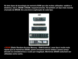 Há dois tipos de tecnologia de memória RAM que são muitos utilizados: estático e dinâmico, isto é, SRAM e DRAM, respectivamente. Há também um tipo mais recente chamado de MRAM. Eis uma breve explicação de cada tipo: -  SRAM  (Static Random-Access Memory - RAM Estática): esse tipo é muito mais rápido que as memórias DRAM, porém armazena menos dados e possui preço elevado se considerarmos o custo por megabyte. Memórias SRAM costumam ser utilizadas como cache. 