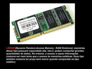 -  DRAM  (Dynamic Random-Access Memory - RAM Dinâmica): memórias desse tipo possuem capacidade alta, isto é, podem comportar grandes quantidades de dados. No entanto, o acesso a essas informações costuma ser mais lento que o acesso às memórias estáticas. Esse tipo também costuma ter preço bem menor quando comparado ao tipo estático; 
