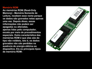 Memória ROM  As memórias ROM (Read-Only Memory) - Memória Somente de Leitura, recebem esse nome porque os dados são gravados nelas apenas uma vez. Depois disso, essas informações não podem ser apagadas ou alteradas,  apenas lidas pelo computador, exceto por meio de procedimentos especiais. Outra característica das memórias ROM é que elas são do tipo não voláteis, isto é, os dados gravados não são perdidos na ausência de energia elétrica ao dispositivo. Eis os principais tipos de memória ROM: 