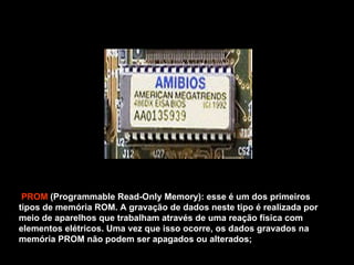 PROM  (Programmable Read-Only Memory): esse é um dos primeiros tipos de memória ROM. A gravação de dados neste tipo é realizada por meio de aparelhos que trabalham através de uma reação física com elementos elétricos. Uma vez que isso ocorre, os dados gravados na memória PROM não podem ser apagados ou alterados; 
