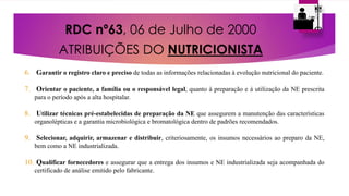 RDC nº63, 06 de Julho de 2000
ATRIBUIÇÕES DO NUTRICIONISTA
6. Garantir o registro claro e preciso de todas as informações relacionadas à evolução nutricional do paciente.
7. Orientar o paciente, a família ou o responsável legal, quanto à preparação e à utilização da NE prescrita
para o período após a alta hospitalar.
8. Utilizar técnicas pré-estabelecidas de preparação da NE que assegurem a manutenção das características
organolépticas e a garantia microbiológica e bromatológica dentro de padrões recomendados.
9. Selecionar, adquirir, armazenar e distribuir, criteriosamente, os insumos necessários ao preparo da NE,
bem como a NE industrializada.
10. Qualificar fornecedores e assegurar que a entrega dos insumos e NE industrializada seja acompanhada do
certificado de análise emitido pelo fabricante.
 