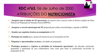 RDC nº63, 06 de Julho de 2000
ATRIBUIÇÕES DO NUTRICIONISTA
11. Assegurar que os rótulos da NE apresentem, de maneira clara e precisa, todos os dizeres exigidos das Boas
Práticas de Preparação da Nutrição Enteral (BPPNE).
12. Assegurar a correta amostragem da NE preparada para análise microbiológica, segundo as BPPNE.
13. Atender aos requisitos técnicos na manipulação da NE.
14. Participar de estudos para o desenvolvimento de novas formulações de NE.
15. Organizar e operacionalizar as áreas e atividades de preparação.
16. Participar, promover e registrar as atividades de treinamento operacional e de educação continuada,
garantindo a atualização de seus colaboradores, bem como para todos os profissionais envolvidos na
preparação da NE.
 