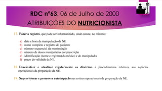 RDC nº63, 06 de Julho de 2000
ATRIBUIÇÕES DO NUTRICIONISTA
17. Fazer o registro, que pode ser informatizado, onde conste, no mínimo:
a) data e hora da manipulação da NE
b) nome completo e registro do paciente
c) número sequencial da manipulação
d) número de doses manipuladas por prescrição
e) identificação (nome e registro) do médico e do manipulador
f) prazo de validade da NE.
18. Desenvolver e atualizar regularmente as diretrizes e procedimentos relativos aos aspectos
operacionais da preparação da NE.
19. Supervisionar e promover autoinspeção nas rotinas operacionais da preparação da NE.
 