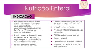  Pacientes que não satisfazem
suas necessidades nutricionais
com a alimentação
convencional, mas possuem a
função do TGI parcial ou
totalmente íntegra.
 Em situações de risco nutricional
ou existência de desnutrição;
ingestão por VO < 60% de suas
necessidades nutricionais.
 Recusa alimentar por VO.
 Quando a alimentação comum
produz dor e/ou desconforto.
 Impedimentos motores.
 Processos inflamatórios da boca e
garganta.
 Distúrbios do sistema nervoso.
 Trauma e sépsis.
 Determinadas doenças crônicas.
 Preparação cirúrgica e estado
pós-operatório.
 