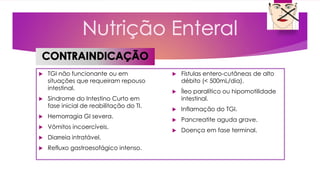  TGI não funcionante ou em
situações que requeiram repouso
intestinal.
 Síndrome do Intestino Curto em
fase inicial de reabilitação do TI.
 Hemorragia GI severa.
 Vômitos incoercíveis.
 Diarreia intratável.
 Refluxo gastroesofágico intenso.
 Fístulas entero-cutâneas de alto
débito (< 500mL/dia).
 Íleo paralítico ou hipomotilidade
intestinal.
 Inflamação do TGI.
 Pancreatite aguda grave.
 Doença em fase terminal.
 