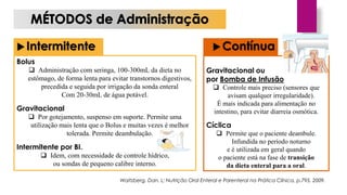 Intermitente Contínua
Bolus
 Administração com seringa, 100-300mL da dieta no
estômago, de forma lenta para evitar transtornos digestivos,
precedida e seguida por irrigação da sonda enteral
Com 20-30mL de água potável.
Gravitacional
 Por gotejamento, suspenso em suporte. Permite uma
utilização mais lenta que o Bolus e muitas vezes é melhor
tolerada. Permite deambulação.
Intermitente por BI.
 Idem, com necessidade de controle hídrico,
ou sondas de pequeno calibre interno.
Gravitacional ou
por Bomba de Infusão
 Controle mais preciso (sensores que
avisam qualquer irregularidade).
É mais indicada para alimentação no
intestino, para evitar diarreia osmótica.
Cíclica
 Permite que o paciente deambule.
Infundida no período noturno
e é utilizada em geral quando
o paciente está na fase de transição
da dieta enteral para a oral.
Waitzberg, Dan. L; Nutrição Oral Enteral e Parenteral na Prática Clínica, p.795, 2009.
 