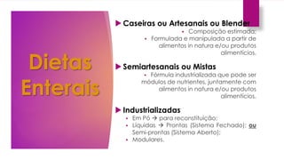 Dietas
Enterais
 Caseiras ou Artesanais ou Blender
 Composição estimada;
 Formulada e manipulada a partir de
alimentos in natura e/ou produtos
alimentícios.
 Semiartesanais ou Mistas
 Fórmula industrializada que pode ser
módulos de nutrientes, juntamente com
alimentos in natura e/ou produtos
alimentícios.
 Industrializadas
 Em Pó  para reconstituição;
 Líquidas  Prontas (Sistema Fechado); ou
Semi-prontas (Sistema Aberto);
 Modulares.
 