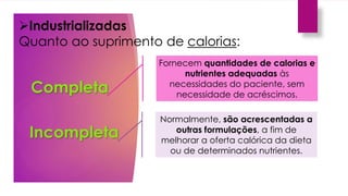 Industrializadas
Quanto ao suprimento de calorias:
Completa
Fornecem quantidades de calorias e
nutrientes adequadas às
necessidades do paciente, sem
necessidade de acréscimos.
Normalmente, são acrescentadas a
outras formulações, a fim de
melhorar a oferta calórica da dieta
ou de determinados nutrientes.
Incompleta
 