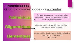 Os Macronutrientes, em especial a
proteína, apresentam-se na sua forma
intacta(polipeptídeo).
O Macronutrientes estão na sua forma
parcialmente hidrolisada.
Macronutrientes totalmente hidrolisados.
Função do TGI limitada.
Alto custo.
Poliméricas
Oligoméricas
Elementares
Industrializadas
Quanto a complexidade dos nutrientes:
 