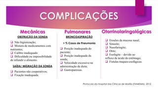 COMPLICAÇÕES
PulmonaresMecânicas Otorrinolaringológicas
OBSTRUÇÃO DA SONDA
 Não higienização;
 Mistura de medicamentos com
nutrientes;
 Calibre inadequado
 Dificuldade ou impossibilidade
de infundir o alimento.
SAÍDA/ MIGRAÇÃO DA SONDA
 Pacientes não cooperativos;
 Fixação inadequada.
 Erosões da mucosa nasal;
 Sinusite;
 Nasofaringite;
 Otite;
 Esofagite – devido ao
refluxo de ácido do estômago;
 Fístulas traqueo-esofágicas.
BRONCOASPIRAÇÃO
> % Casos de Pneumonia
 Posição inadequada do
paciente;
 Posição inadequada da
sonda;
 Velocidade excessiva na
administração da dieta;
 Gastroparesias.
Protocolo do Hospital das Clínicas de Marília (FAMEMA), 2012.
 