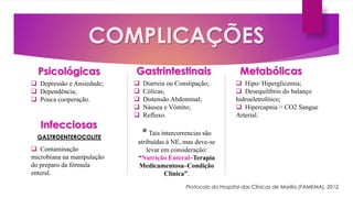 COMPLICAÇÕES
Infecciosas
Gastrintestinais Metabólicas
GASTROENTEROCOLITE
 Contaminação
microbiana na manipulação
do preparo da fórmula
enteral.
 Diarreia ou Constipação;
 Cólicas;
 Distensão Abdominal;
 Náusea e Vômito;
 Refluxo.
*Tais intercorrencias são
atribuídas à NE, mas deve-se
levar em consideração:
“Nutrição Enteral–Terapia
Medicamentosa–Condição
Clínica”.
 Hipo/ Hiperglicemia;
 Desequilíbrio do balanço
hidroeletrolítico;
 Hipercapnia > CO2 Sangue
Arterial.
Psicológicas
 Depressão e Ansiedade;
 Dependência;
 Pouca cooperação.
Protocolo do Hospital das Clínicas de Marília (FAMEMA), 2012.
 