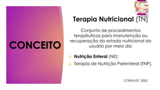CONCEITO
Terapia Nutricional (TN)
Conjunto de procedimentos
terapêuticos para manutenção ou
recuperação do estado nutricional do
usuário por meio da:
 Nutrição Enteral (NE);
 Terapia de Nutrição Parenteral (TNP).
COREN/SP, 2003.
 