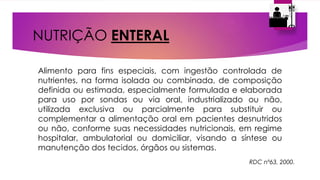 NUTRIÇÃO ENTERAL
Alimento para fins especiais, com ingestão controlada de
nutrientes, na forma isolada ou combinada, de composição
definida ou estimada, especialmente formulada e elaborada
para uso por sondas ou via oral, industrializado ou não,
utilizada exclusiva ou parcialmente para substituir ou
complementar a alimentação oral em pacientes desnutridos
ou não, conforme suas necessidades nutricionais, em regime
hospitalar, ambulatorial ou domiciliar, visando a síntese ou
manutenção dos tecidos, órgãos ou sistemas.
RDC nº63, 2000.
 
