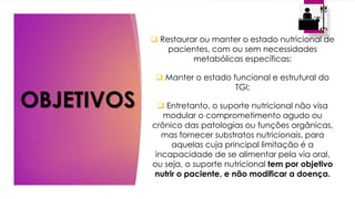 OBJETIVOS
 Restaurar ou manter o estado nutricional de
pacientes, com ou sem necessidades
metabólicas específicas;
 Manter o estado funcional e estrutural do
TGI;
 Entretanto, o suporte nutricional não visa
modular o comprometimento agudo ou
crônico das patologias ou funções orgânicas,
mas fornecer substratos nutricionais, para
aquelas cuja principal limitação é a
incapacidade de se alimentar pela via oral,
ou seja, o suporte nutricional tem por objetivo
nutrir o paciente, e não modificar a doença.
 
