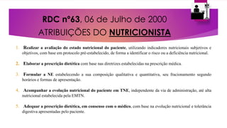 RDC nº63, 06 de Julho de 2000
ATRIBUIÇÕES DO NUTRICIONISTA
1. Realizar a avaliação do estado nutricional do paciente, utilizando indicadores nutricionais subjetivos e
objetivos, com base em protocolo pré-estabelecido, de forma a identificar o risco ou a deficiência nutricional.
2. Elaborar a prescrição dietética com base nas diretrizes estabelecidas na prescrição médica.
3. Formular a NE estabelecendo a sua composição qualitativa e quantitativa, seu fracionamento segundo
horários e formas de apresentação.
4. Acompanhar a evolução nutricional do paciente em TNE, independente da via de administração, até alta
nutricional estabelecida pela EMTN.
5. Adequar a prescrição dietética, em consenso com o médico, com base na evolução nutricional e tolerância
digestiva apresentadas pelo paciente.
 