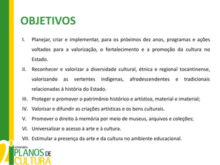 OBJETIVOS
I.    Planejar, criar e implementar, para os próximos dez anos, programas e ações
      voltados para a valorização, o fortalecimento e a promoção da cultura no
      Estado.
II.   Reconhecer e valorizar a diversidade cultural, étnica e regional tocantinense,
      valorizando   as   vertentes   indígenas,    afrodescendentes    e   tradicionais
      relacionadas à história do Estado.
III. Proteger e promover o patrimônio histórico e artístico, material e imaterial;
IV. Valorizar e difundir as criações artísticas e os bens culturais.
V. Promover o direito à memória por meio de museus, arquivos e coleções;
VI. Universalizar o acesso à arte e à cultura.
VII. Estimular a presença da arte e da cultura no ambiente educacional.
 